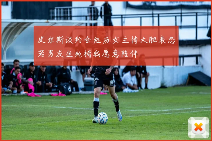皮尔斯谈约会经历女主持大胆表态若男友坐轮椅我愿意陪伴