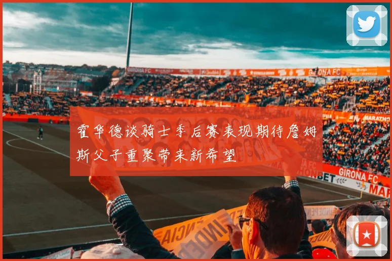霍华德谈骑士季后赛表现期待詹姆斯父子重聚带来新希望