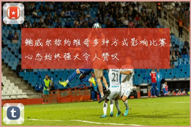 鲍威尔称约维奇多种方式影响比赛心态始终强大令人赞叹