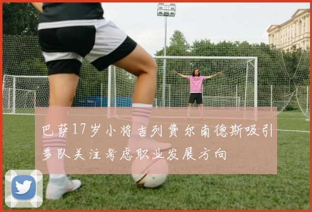巴萨17岁小将吉列费尔南德斯吸引多队关注考虑职业发展方向