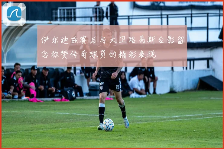 伊尔迪兹赛后与大卫路易斯合影留念称赞传奇球员的精彩表现
