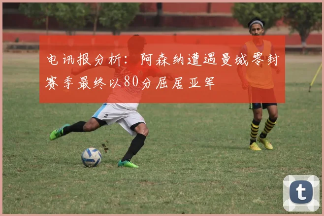 电讯报分析：阿森纳遭遇曼城零封赛季最终以80分屈居亚军