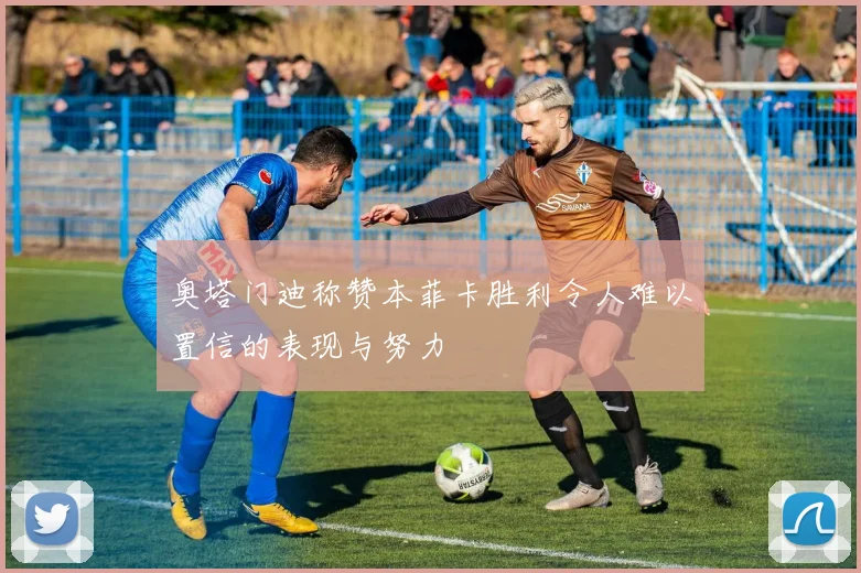 奥塔门迪称赞本菲卡胜利令人难以置信的表现与努力