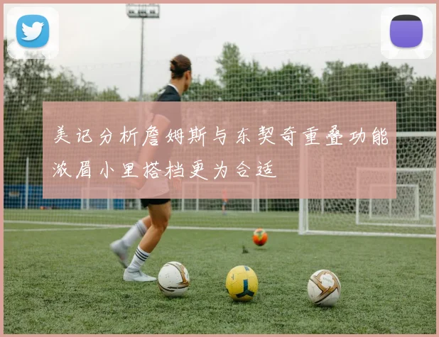 美记分析詹姆斯与东契奇重叠功能浓眉小里搭档更为合适