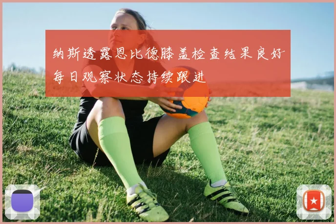 纳斯透露恩比德膝盖检查结果良好每日观察状态持续跟进