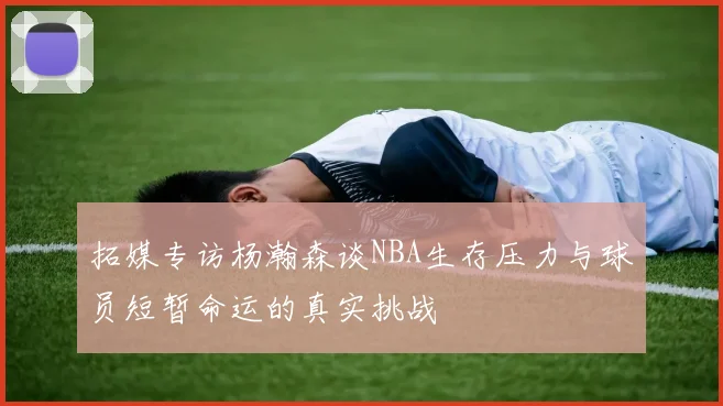 拓媒专访杨瀚森谈NBA生存压力与球员短暂命运的真实挑战