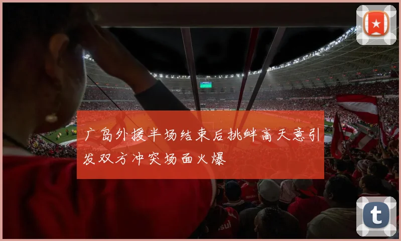 广岛外援半场结束后挑衅高天意引发双方冲突场面火爆