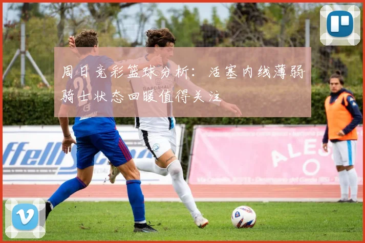 周日竞彩篮球分析：活塞内线薄弱骑士状态回暖值得关注