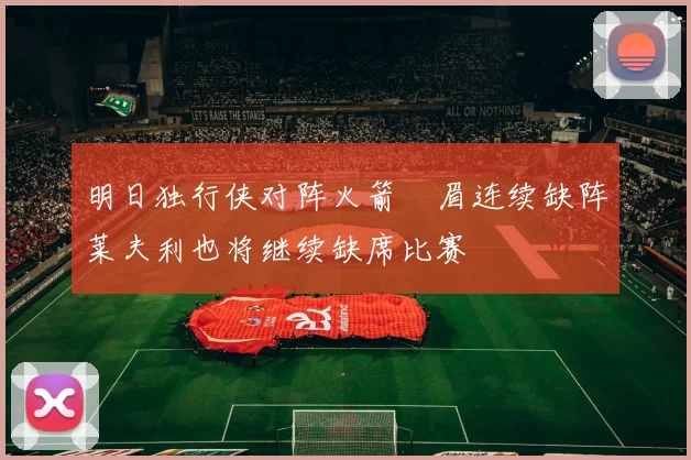 明日独行侠对阵火箭濃眉连续缺阵莱夫利也将继续缺席比赛