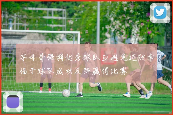 字母哥强调优秀球队应避免连败幸福于球队成功反弹赢得比赛