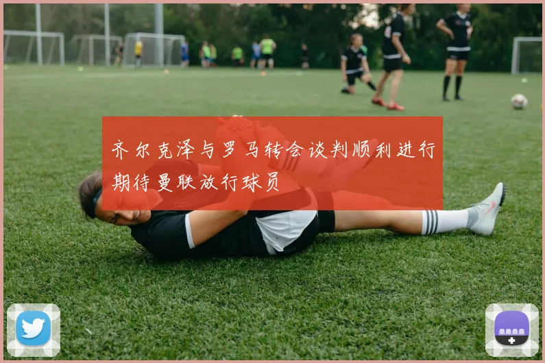 齐尔克泽与罗马转会谈判顺利进行期待曼联放行球员