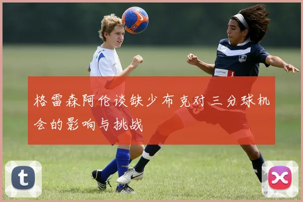 格雷森阿伦谈缺少布克对三分球机会的影响与挑战