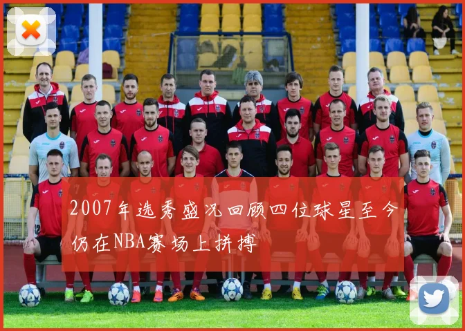 2007年选秀盛况回顾四位球星至今仍在NBA赛场上拼搏