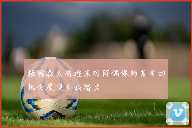 杨瀚森或将迎来对阵偶像约基奇的机会展现自我潜力