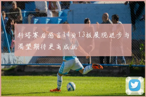 科塔赛后感言14分13板展现进步与渴望期待更高成就