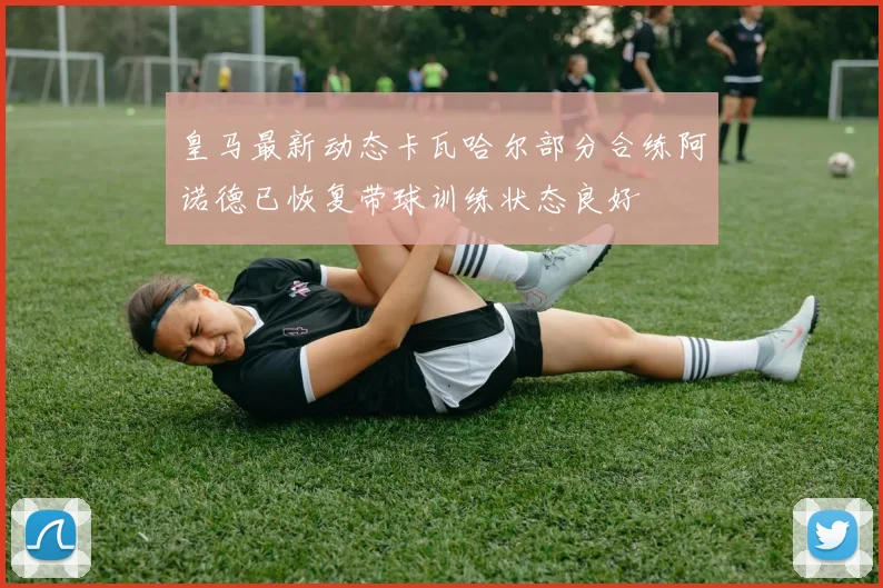 皇马最新动态卡瓦哈尔部分合练阿诺德已恢复带球训练状态良好