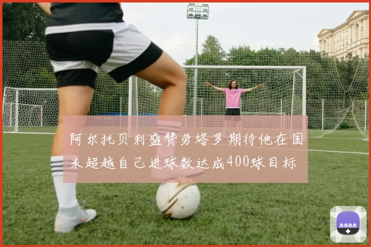 阿尔托贝利盛赞劳塔罗期待他在国米超越自己进球数达成400球目标