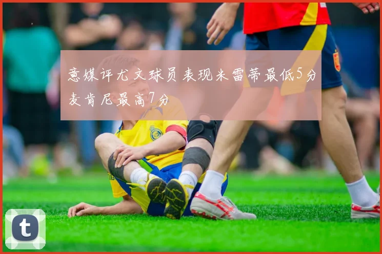 意媒评尤文球员表现米雷蒂最低5分麦肯尼最高7分