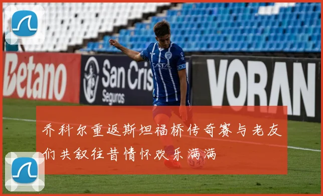 乔科尔重返斯坦福桥传奇赛与老友们共叙往昔情怀欢乐满满