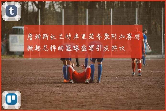 詹姆斯杜兰特库里若齐聚附加赛将掀起怎样的篮球盛宴引发热议