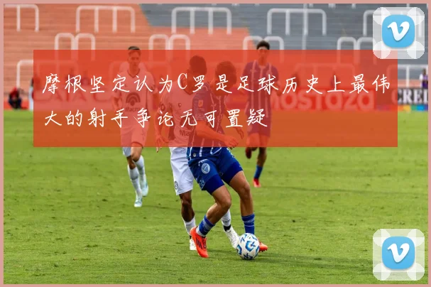 摩根坚定认为C罗是足球历史上最伟大的射手争论无可置疑