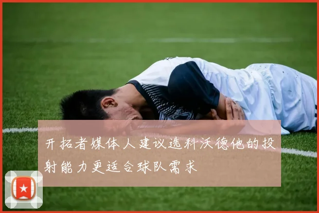 开拓者媒体人建议选科沃德他的投射能力更适合球队需求