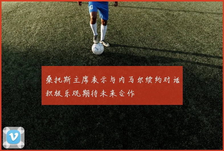 桑托斯主席表示与内马尔续约对话积极乐观期待未来合作