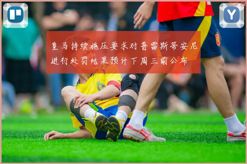 皇马持续施压要求对普雷斯蒂安尼进行处罚结果预计下周三前公布